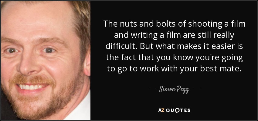The nuts and bolts of shooting a film and writing a film are still really difficult. But what makes it easier is the fact that you know you're going to go to work with your best mate. - Simon Pegg