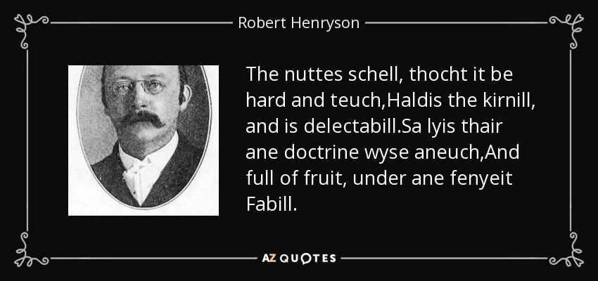 The nuttes schell, thocht it be hard and teuch,Haldis the kirnill, and is delectabill.Sa lyis thair ane doctrine wyse aneuch,And full of fruit, under ane fenyeit Fabill. - Robert Henryson