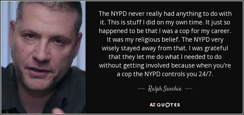 The NYPD never really had anything to do with it. This is stuff I did on my own time. It just so happened to be that I was a cop for my career. It was my religious belief. The NYPD very wisely stayed away from that. I was grateful that they let me do what I needed to do without getting involved because when you're a cop the NYPD controls you 24/7. - Ralph Sarchie