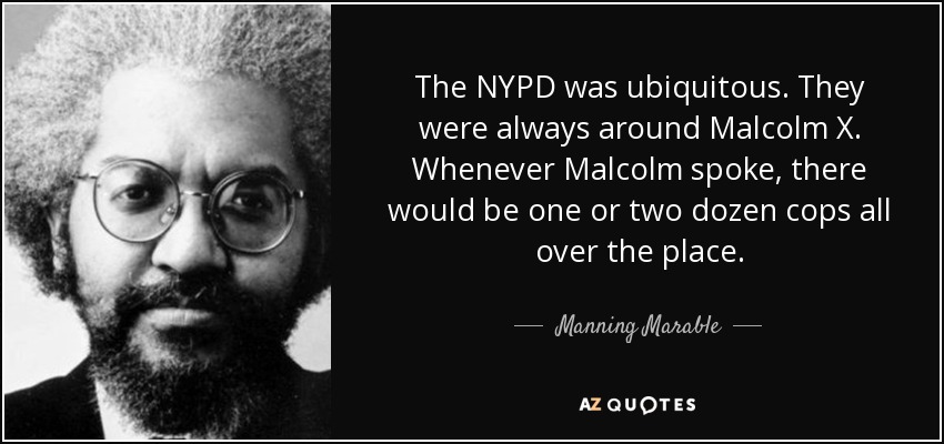 The NYPD was ubiquitous. They were always around Malcolm X. Whenever Malcolm spoke, there would be one or two dozen cops all over the place. - Manning Marable