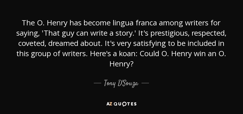 The O. Henry has become lingua franca among writers for saying, 'That guy can write a story.' It's prestigious, respected, coveted, dreamed about. It's very satisfying to be included in this group of writers. Here's a koan: Could O. Henry win an O. Henry? - Tony D'Souza
