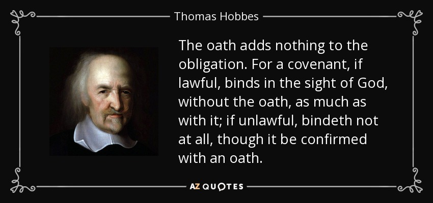 The oath adds nothing to the obligation. For a covenant, if lawful, binds in the sight of God, without the oath, as much as with it; if unlawful, bindeth not at all, though it be confirmed with an oath. - Thomas Hobbes