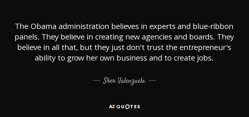 The Obama administration believes in experts and blue-ribbon panels. They believe in creating new agencies and boards. They believe in all that, but they just don't trust the entrepreneur's ability to grow her own business and to create jobs. - Sher Valenzuela