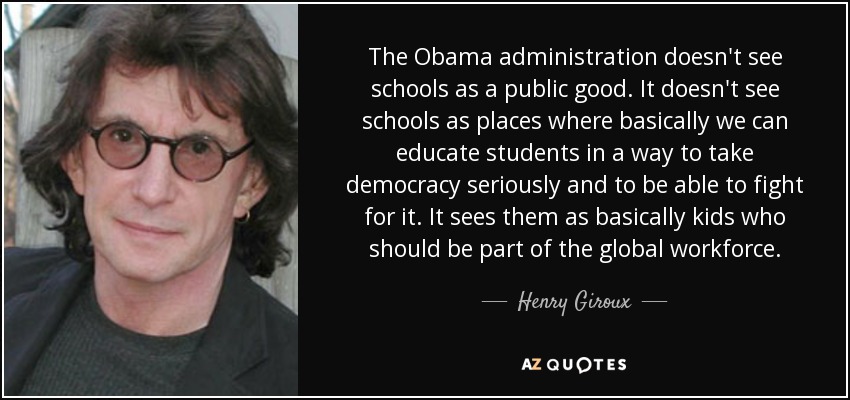 The Obama administration doesn't see schools as a public good. It doesn't see schools as places where basically we can educate students in a way to take democracy seriously and to be able to fight for it. It sees them as basically kids who should be part of the global workforce. - Henry Giroux