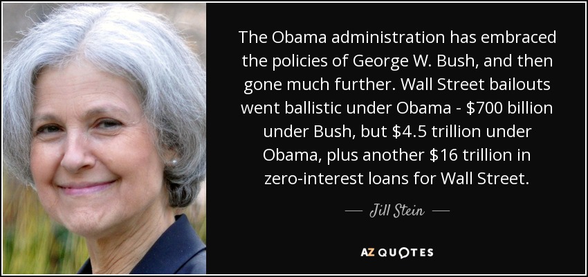 The Obama administration has embraced the policies of George W. Bush, and then gone much further. Wall Street bailouts went ballistic under Obama - $700 billion under Bush, but $4.5 trillion under Obama, plus another $16 trillion in zero-interest loans for Wall Street. - Jill Stein