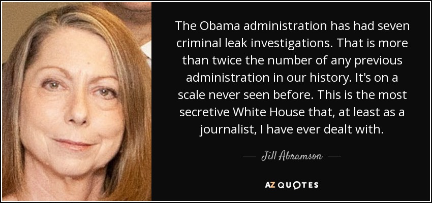 The Obama administration has had seven criminal leak investigations. That is more than twice the number of any previous administration in our history. It's on a scale never seen before. This is the most secretive White House that, at least as a journalist, I have ever dealt with. - Jill Abramson