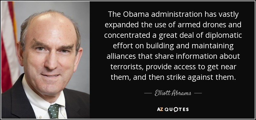 The Obama administration has vastly expanded the use of armed drones and concentrated a great deal of diplomatic effort on building and maintaining alliances that share information about terrorists, provide access to get near them, and then strike against them. - Elliott Abrams