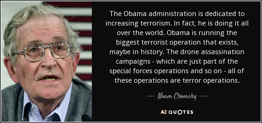 The Obama administration is dedicated to increasing terrorism. In fact, he is doing it all over the world. Obama is running the biggest terrorist operation that exists, maybe in history. The drone assassination campaigns - which are just part of the special forces operations and so on - all of these operations are terror operations. - Noam Chomsky