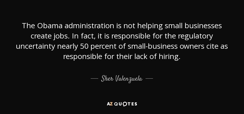 The Obama administration is not helping small businesses create jobs. In fact, it is responsible for the regulatory uncertainty nearly 50 percent of small-business owners cite as responsible for their lack of hiring. - Sher Valenzuela