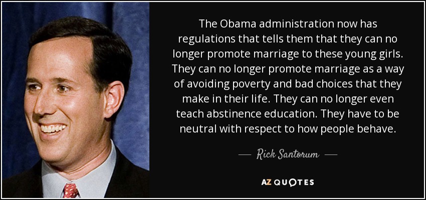 The Obama administration now has regulations that tells them that they can no longer promote marriage to these young girls. They can no longer promote marriage as a way of avoiding poverty and bad choices that they make in their life. They can no longer even teach abstinence education. They have to be neutral with respect to how people behave. - Rick Santorum
