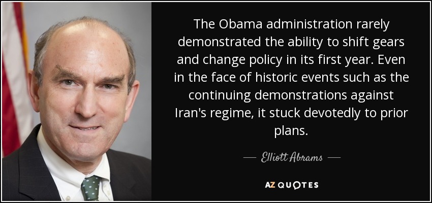 The Obama administration rarely demonstrated the ability to shift gears and change policy in its first year. Even in the face of historic events such as the continuing demonstrations against Iran's regime, it stuck devotedly to prior plans. - Elliott Abrams