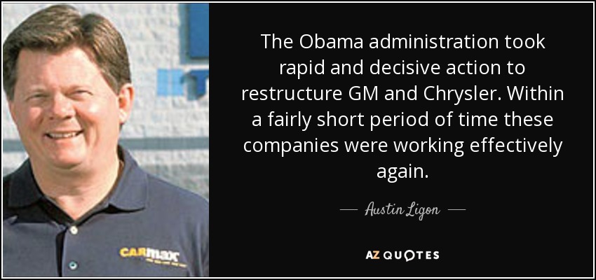 The Obama administration took rapid and decisive action to restructure GM and Chrysler. Within a fairly short period of time these companies were working effectively again. - Austin Ligon