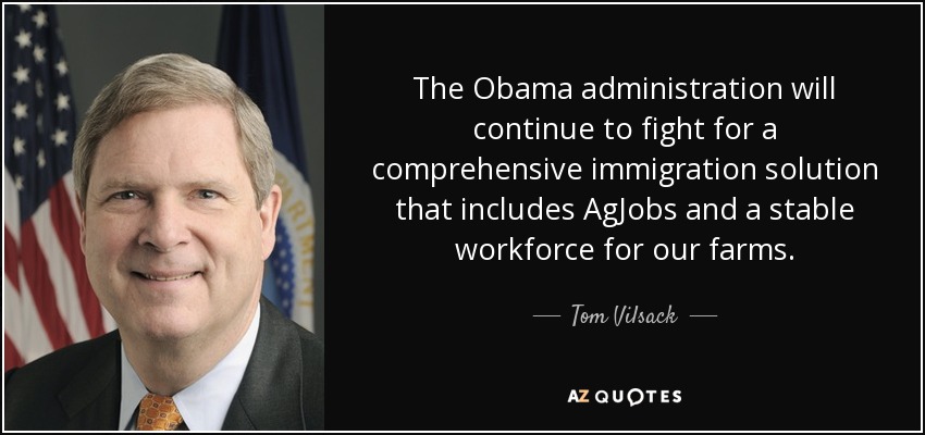 The Obama administration will continue to fight for a comprehensive immigration solution that includes AgJobs and a stable workforce for our farms. - Tom Vilsack