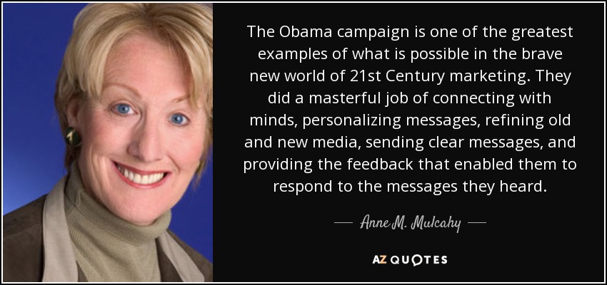 The Obama campaign is one of the greatest examples of what is possible in the brave new world of 21st Century marketing. They did a masterful job of connecting with minds, personalizing messages, refining old and new media, sending clear messages, and providing the feedback that enabled them to respond to the messages they heard. - Anne M. Mulcahy