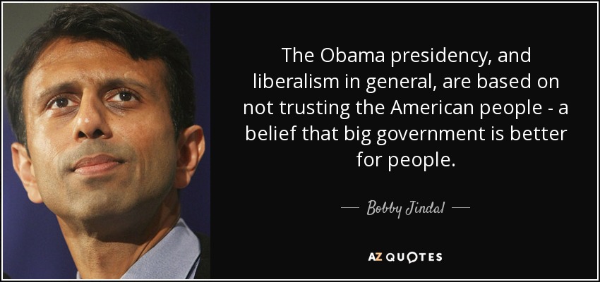 The Obama presidency, and liberalism in general, are based on not trusting the American people - a belief that big government is better for people. - Bobby Jindal