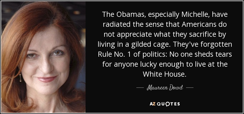 The Obamas, especially Michelle, have radiated the sense that Americans do not appreciate what they sacrifice by living in a gilded cage. They've forgotten Rule No. 1 of politics: No one sheds tears for anyone lucky enough to live at the White House. - Maureen Dowd