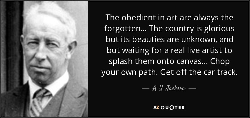 The obedient in art are always the forgotten . . . The country is glorious but its beauties are unknown, and but waiting for a real live artist to splash them onto canvas . . . Chop your own path. Get off the car track. - A. Y. Jackson