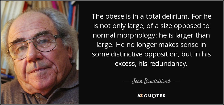 The obese is in a total delirium. For he is not only large, of a size opposed to normal morphology: he is larger than large. He no longer makes sense in some distinctive opposition, but in his excess, his redundancy. - Jean Baudrillard