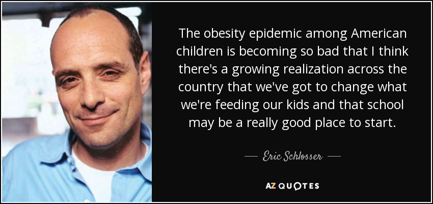 The obesity epidemic among American children is becoming so bad that I think there's a growing realization across the country that we've got to change what we're feeding our kids and that school may be a really good place to start. - Eric Schlosser