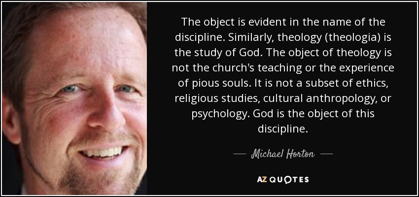 The object is evident in the name of the discipline. Similarly, theology (theologia) is the study of God. The object of theology is not the church's teaching or the experience of pious souls. It is not a subset of ethics, religious studies, cultural anthropology, or psychology. God is the object of this discipline. - Michael Horton