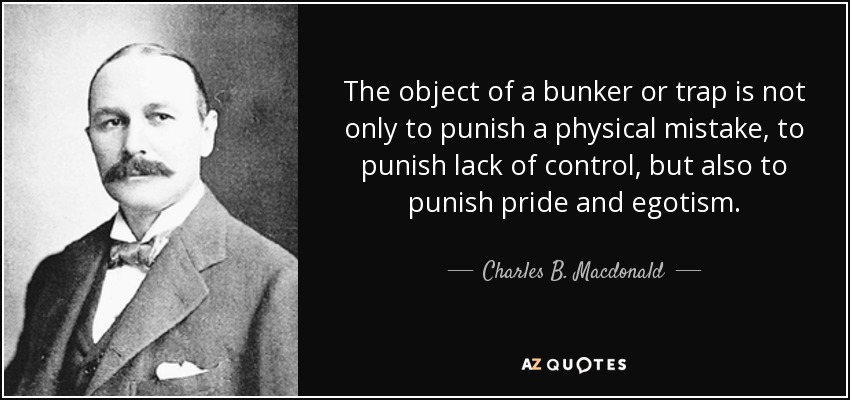 The object of a bunker or trap is not only to punish a physical mistake, to punish lack of control, but also to punish pride and egotism. - Charles B. Macdonald