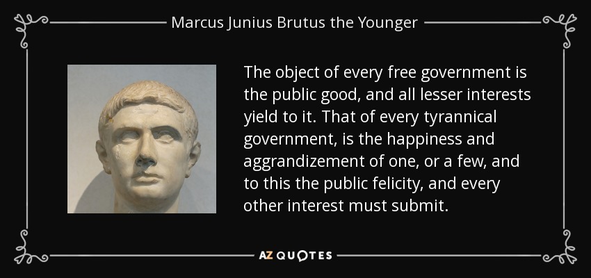 The object of every free government is the public good, and all lesser interests yield to it. That of every tyrannical government, is the happiness and aggrandizement of one, or a few, and to this the public felicity, and every other interest must submit. - Marcus Junius Brutus the Younger