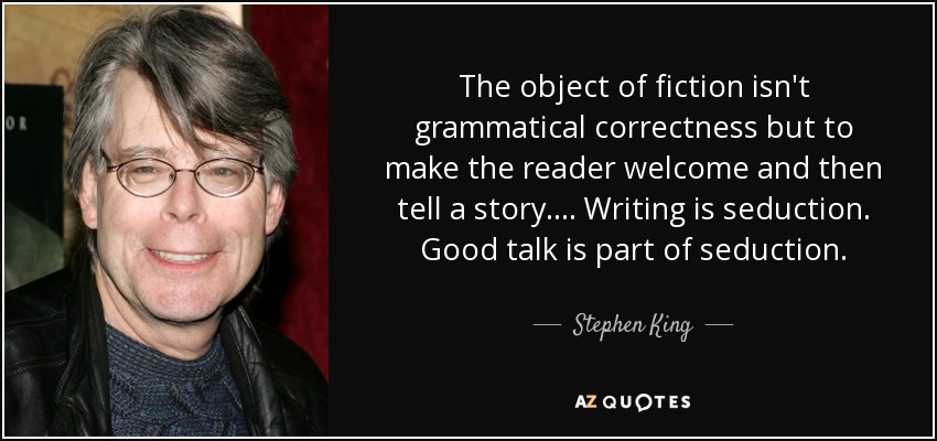 The object of fiction isn't grammatical correctness but to make the reader welcome and then tell a story.... Writing is seduction. Good talk is part of seduction. - Stephen King