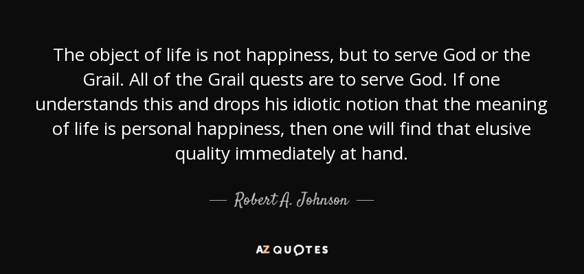 The object of life is not happiness, but to serve God or the Grail. All of the Grail quests are to serve God. If one understands this and drops his idiotic notion that the meaning of life is personal happiness, then one will find that elusive quality immediately at hand. - Robert A. Johnson