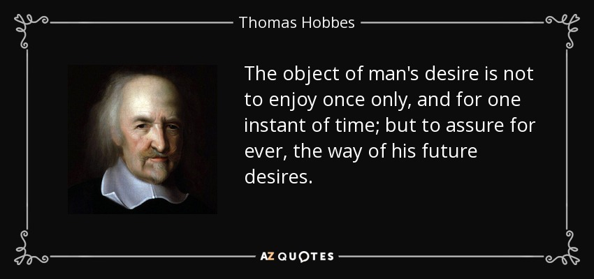 The object of man's desire is not to enjoy once only, and for one instant of time; but to assure for ever, the way of his future desires. - Thomas Hobbes