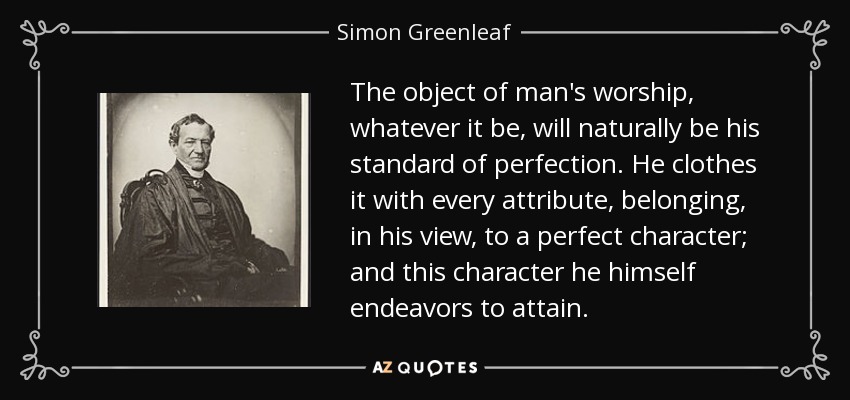 The object of man's worship, whatever it be, will naturally be his standard of perfection. He clothes it with every attribute, belonging, in his view, to a perfect character; and this character he himself endeavors to attain. - Simon Greenleaf