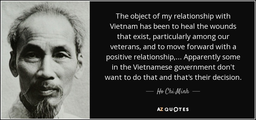 The object of my relationship with Vietnam has been to heal the wounds that exist, particularly among our veterans, and to move forward with a positive relationship,... Apparently some in the Vietnamese government don't want to do that and that's their decision. - Ho Chi Minh