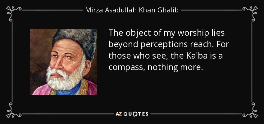 The object of my worship lies beyond perceptions reach. For those who see, the Ka'ba is a compass, nothing more. - Mirza Asadullah Khan Ghalib