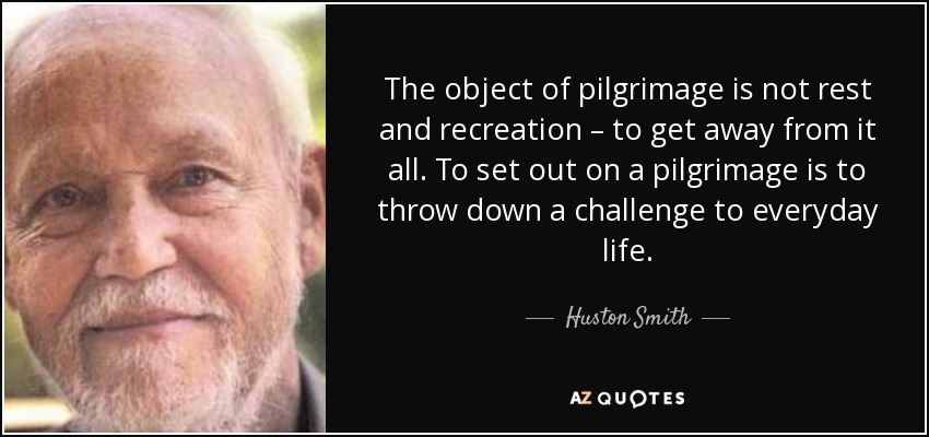 The object of pilgrimage is not rest and recreation – to get away from it all. To set out on a pilgrimage is to throw down a challenge to everyday life. - Huston Smith