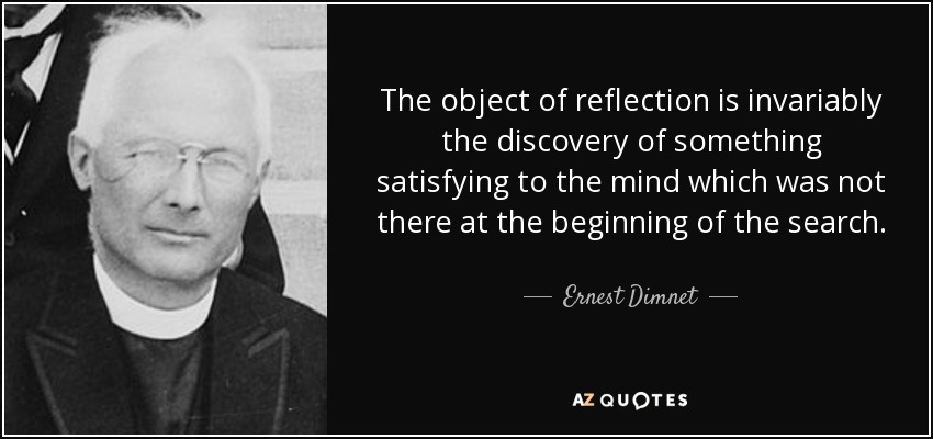 The object of reflection is invariably the discovery of something satisfying to the mind which was not there at the beginning of the search. - Ernest Dimnet
