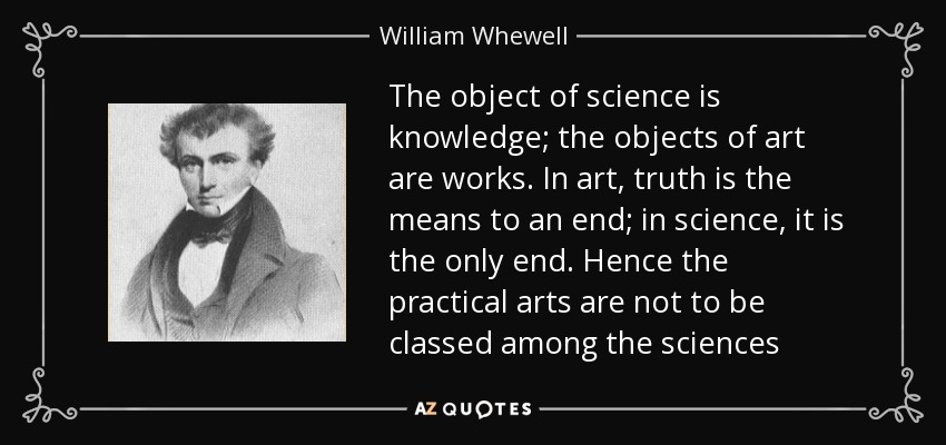 The object of science is knowledge; the objects of art are works. In art, truth is the means to an end; in science, it is the only end. Hence the practical arts are not to be classed among the sciences - William Whewell