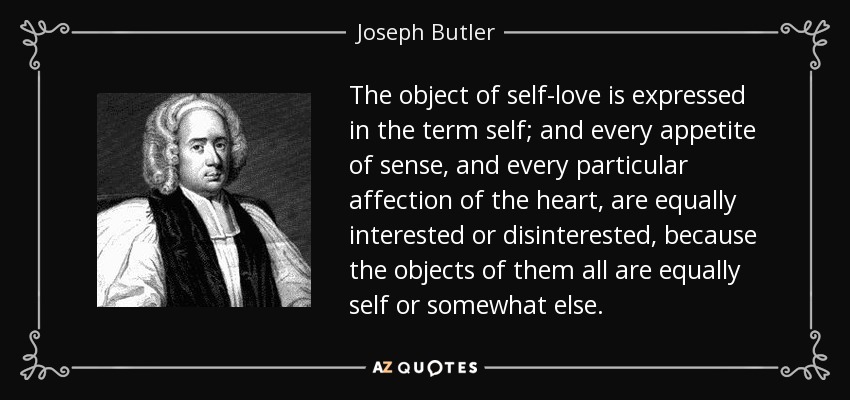 The object of self-love is expressed in the term self; and every appetite of sense, and every particular affection of the heart, are equally interested or disinterested, because the objects of them all are equally self or somewhat else. - Joseph Butler