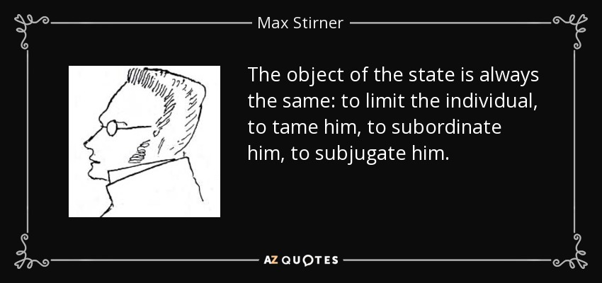 The object of the state is always the same: to limit the individual, to tame him, to subordinate him, to subjugate him. - Max Stirner