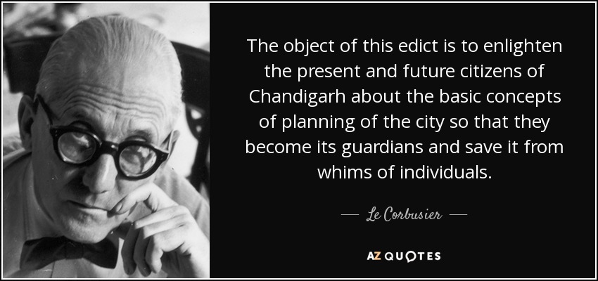 The object of this edict is to enlighten the present and future citizens of Chandigarh about the basic concepts of planning of the city so that they become its guardians and save it from whims of individuals. - Le Corbusier