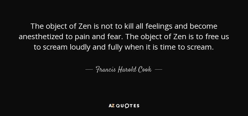 The object of Zen is not to kill all feelings and become anesthetized to pain and fear. The object of Zen is to free us to scream loudly and fully when it is time to scream. - Francis Harold Cook