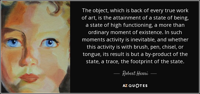 The object, which is back of every true work of art, is the attainment of a state of being, a state of high functioning, a more than ordinary moment of existence. In such moments activity is inevitable, and whether this activity is with brush, pen, chisel, or tongue, its result is but a by-product of the state, a trace, the footprint of the state. - Robert Henri