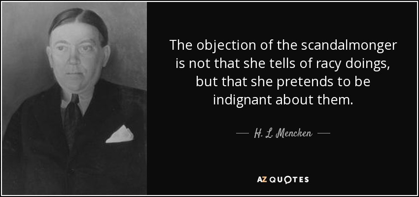 The objection of the scandalmonger is not that she tells of racy doings, but that she pretends to be indignant about them. - H. L. Mencken