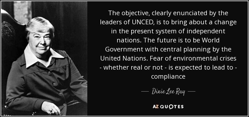 The objective, clearly enunciated by the leaders of UNCED, is to bring about a change in the present system of independent nations. The future is to be World Government with central planning by the United Nations. Fear of environmental crises - whether real or not - is expected to lead to - compliance - Dixie Lee Ray