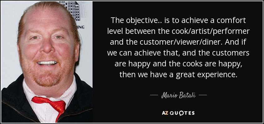 The objective.. is to achieve a comfort level between the cook/artist/performer and the customer/viewer/diner. And if we can achieve that, and the customers are happy and the cooks are happy, then we have a great experience. - Mario Batali