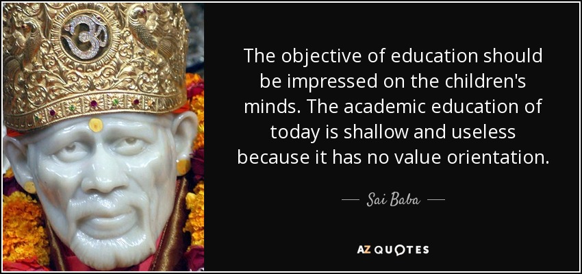 The objective of education should be impressed on the children's minds. The academic education of today is shallow and useless because it has no value orientation. - Sai Baba