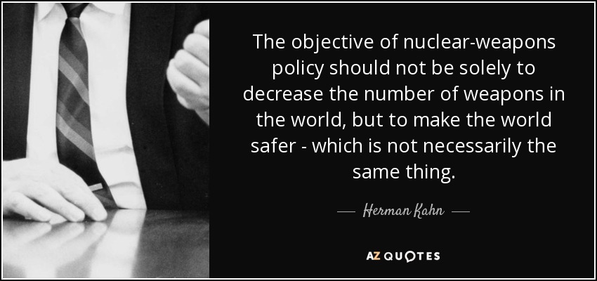 The objective of nuclear-weapons policy should not be solely to decrease the number of weapons in the world, but to make the world safer - which is not necessarily the same thing. - Herman Kahn