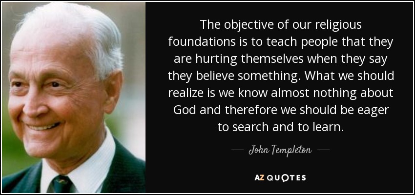 The objective of our religious foundations is to teach people that they are hurting themselves when they say they believe something. What we should realize is we know almost nothing about God and therefore we should be eager to search and to learn. - John Templeton