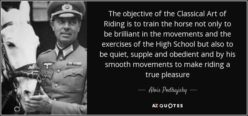 The objective of the Classical Art of Riding is to train the horse not only to be brilliant in the movements and the exercises of the High School but also to be quiet, supple and obedient and by his smooth movements to make riding a true pleasure - Alois Podhajsky