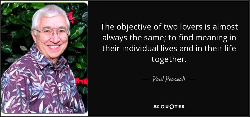 The objective of two lovers is almost always the same; to find meaning in their individual lives and in their life together. - Paul Pearsall