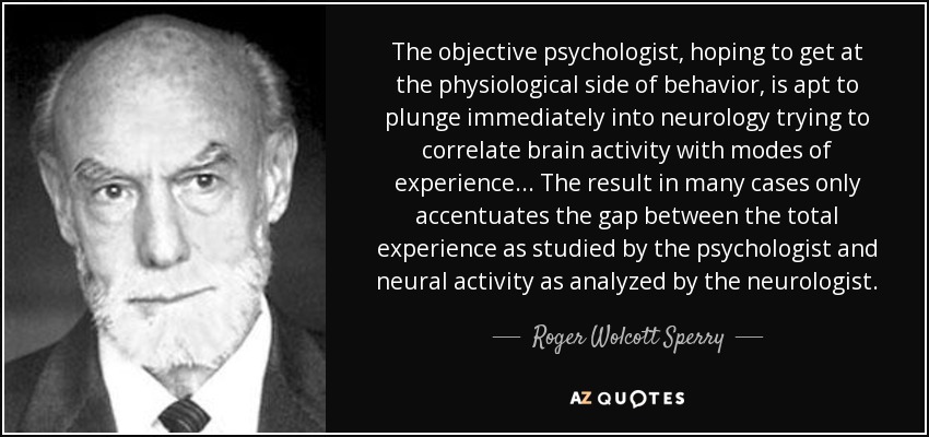 The objective psychologist, hoping to get at the physiological side of behavior, is apt to plunge immediately into neurology trying to correlate brain activity with modes of experience ... The result in many cases only accentuates the gap between the total experience as studied by the psychologist and neural activity as analyzed by the neurologist. - Roger Wolcott Sperry
