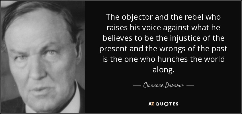 The objector and the rebel who raises his voice against what he believes to be the injustice of the present and the wrongs of the past is the one who hunches the world along. - Clarence Darrow